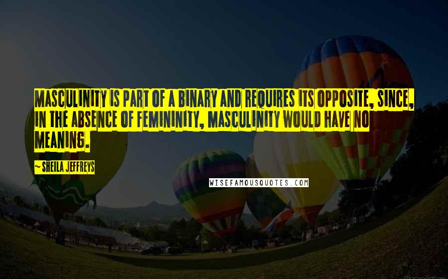 Sheila Jeffreys Quotes: Masculinity is part of a binary and requires its opposite, since, in the absence of femininity, masculinity would have no meaning.