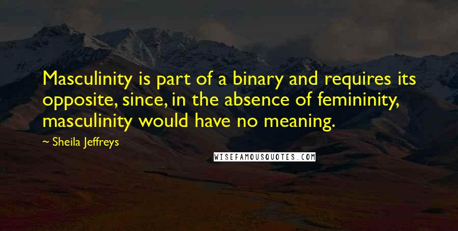 Sheila Jeffreys Quotes: Masculinity is part of a binary and requires its opposite, since, in the absence of femininity, masculinity would have no meaning.