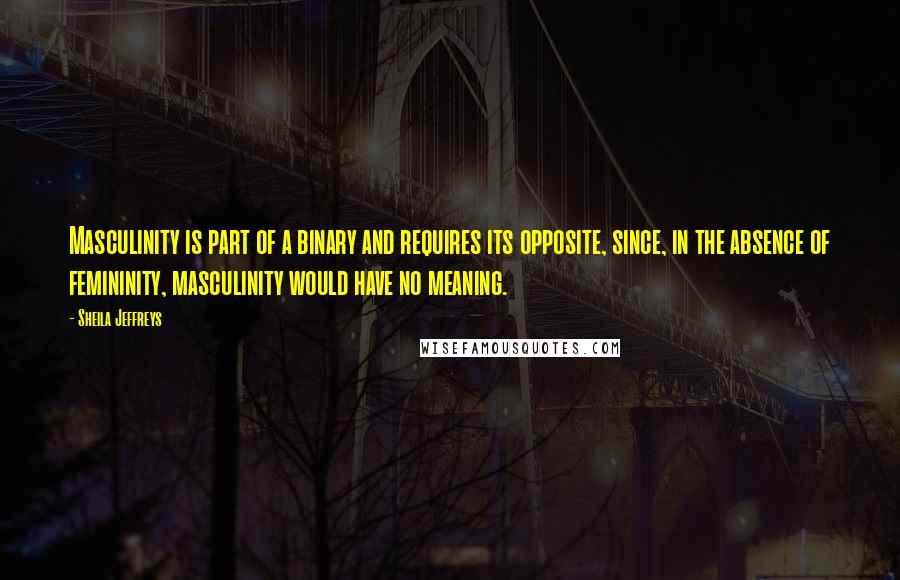 Sheila Jeffreys Quotes: Masculinity is part of a binary and requires its opposite, since, in the absence of femininity, masculinity would have no meaning.