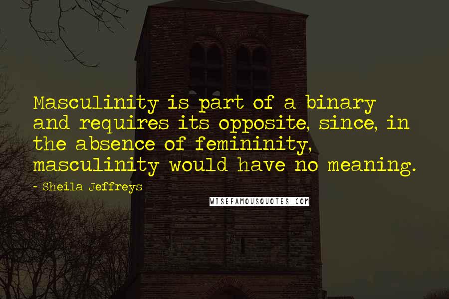 Sheila Jeffreys Quotes: Masculinity is part of a binary and requires its opposite, since, in the absence of femininity, masculinity would have no meaning.