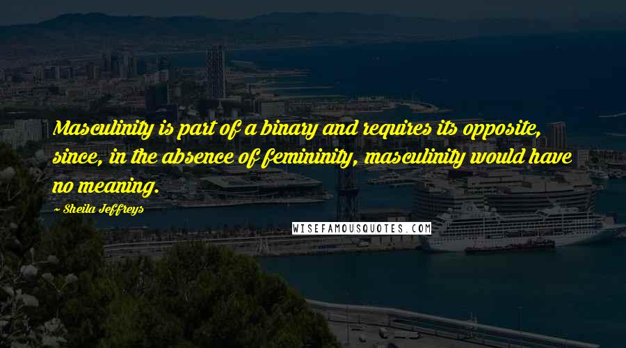 Sheila Jeffreys Quotes: Masculinity is part of a binary and requires its opposite, since, in the absence of femininity, masculinity would have no meaning.