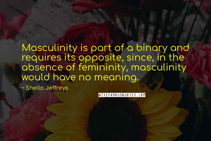 Sheila Jeffreys Quotes: Masculinity is part of a binary and requires its opposite, since, in the absence of femininity, masculinity would have no meaning.