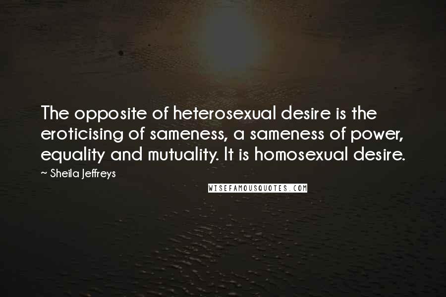 Sheila Jeffreys Quotes: The opposite of heterosexual desire is the eroticising of sameness, a sameness of power, equality and mutuality. It is homosexual desire.