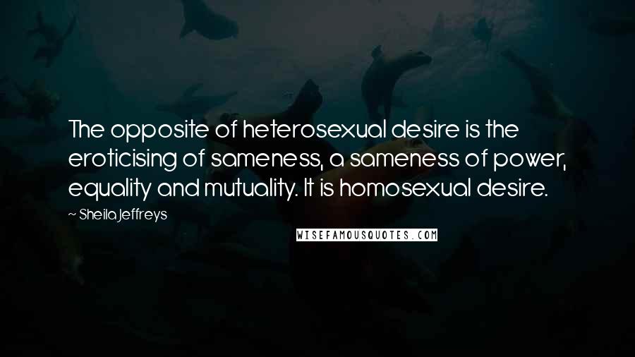 Sheila Jeffreys Quotes: The opposite of heterosexual desire is the eroticising of sameness, a sameness of power, equality and mutuality. It is homosexual desire.