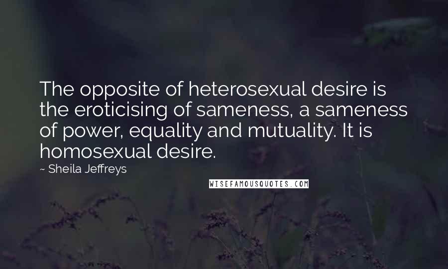 Sheila Jeffreys Quotes: The opposite of heterosexual desire is the eroticising of sameness, a sameness of power, equality and mutuality. It is homosexual desire.