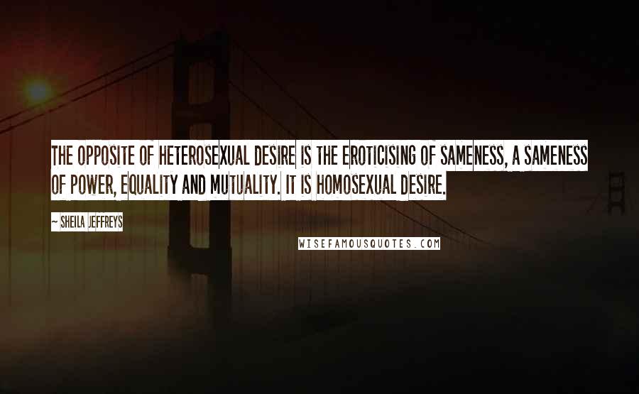 Sheila Jeffreys Quotes: The opposite of heterosexual desire is the eroticising of sameness, a sameness of power, equality and mutuality. It is homosexual desire.