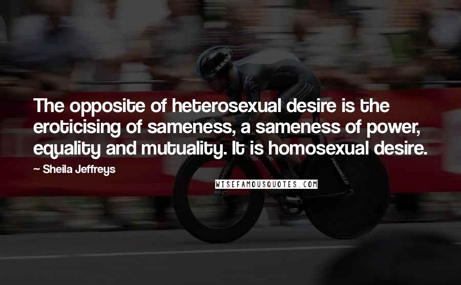 Sheila Jeffreys Quotes: The opposite of heterosexual desire is the eroticising of sameness, a sameness of power, equality and mutuality. It is homosexual desire.