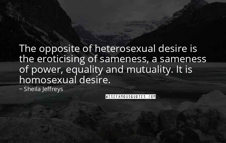 Sheila Jeffreys Quotes: The opposite of heterosexual desire is the eroticising of sameness, a sameness of power, equality and mutuality. It is homosexual desire.