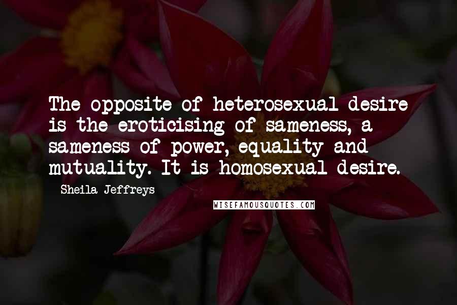 Sheila Jeffreys Quotes: The opposite of heterosexual desire is the eroticising of sameness, a sameness of power, equality and mutuality. It is homosexual desire.