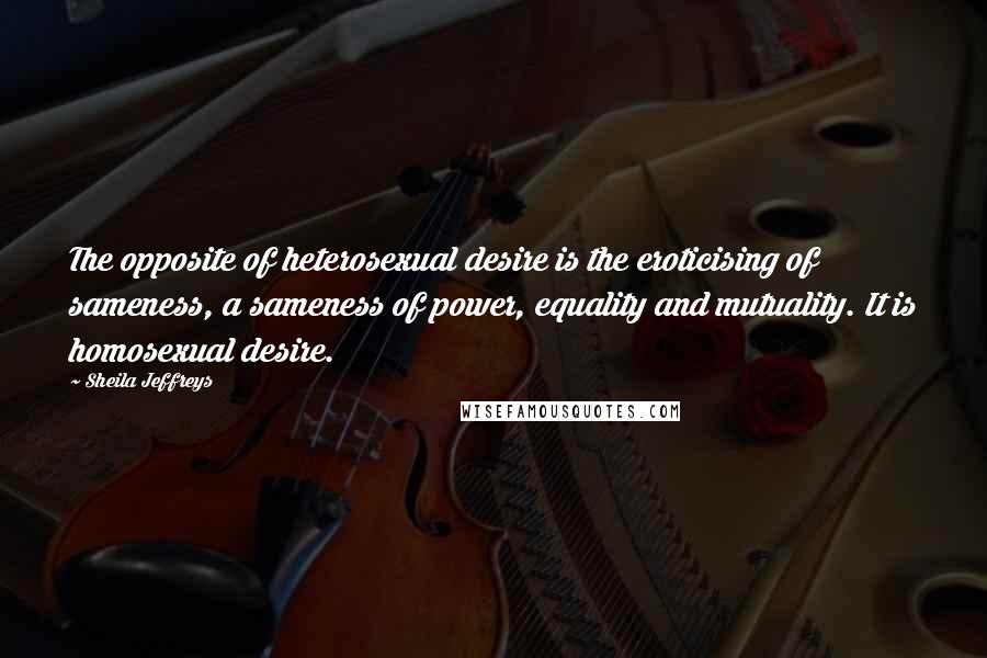 Sheila Jeffreys Quotes: The opposite of heterosexual desire is the eroticising of sameness, a sameness of power, equality and mutuality. It is homosexual desire.