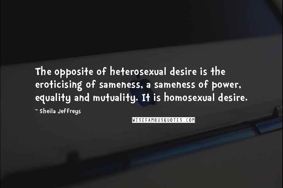 Sheila Jeffreys Quotes: The opposite of heterosexual desire is the eroticising of sameness, a sameness of power, equality and mutuality. It is homosexual desire.