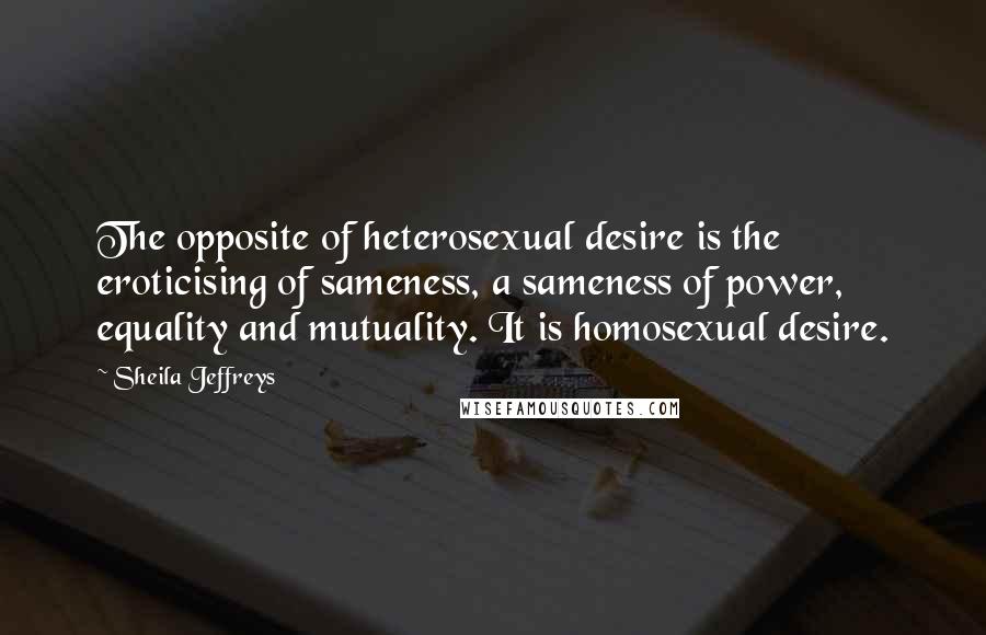Sheila Jeffreys Quotes: The opposite of heterosexual desire is the eroticising of sameness, a sameness of power, equality and mutuality. It is homosexual desire.