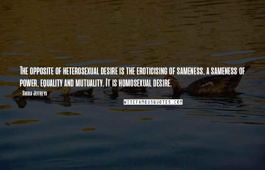 Sheila Jeffreys Quotes: The opposite of heterosexual desire is the eroticising of sameness, a sameness of power, equality and mutuality. It is homosexual desire.