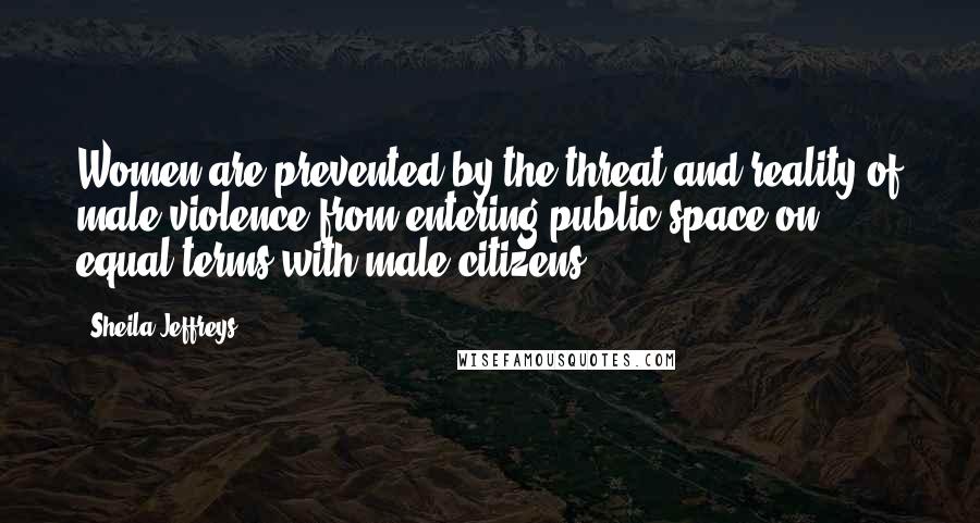 Sheila Jeffreys Quotes: Women are prevented by the threat and reality of male violence from entering public space on equal terms with male citizens.