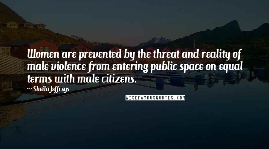 Sheila Jeffreys Quotes: Women are prevented by the threat and reality of male violence from entering public space on equal terms with male citizens.