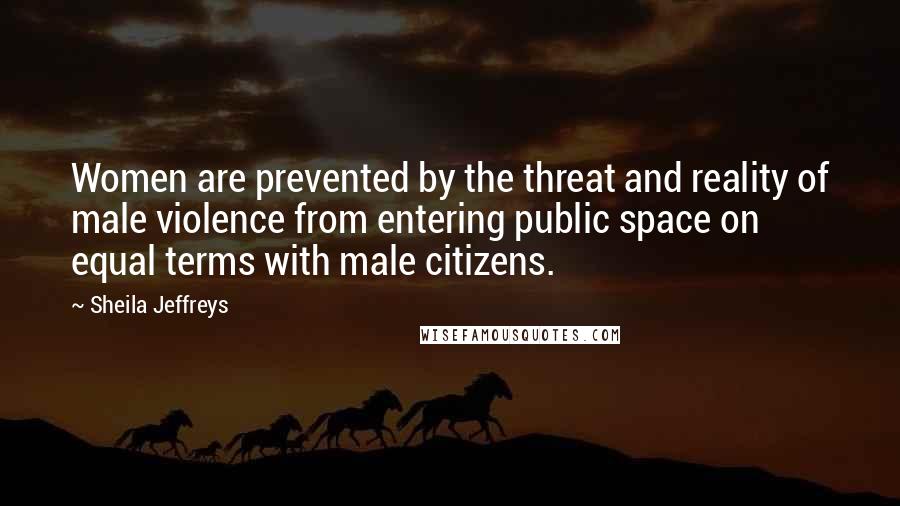 Sheila Jeffreys Quotes: Women are prevented by the threat and reality of male violence from entering public space on equal terms with male citizens.