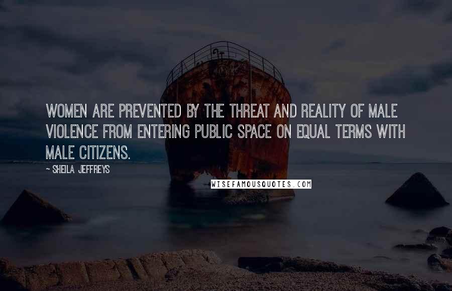 Sheila Jeffreys Quotes: Women are prevented by the threat and reality of male violence from entering public space on equal terms with male citizens.