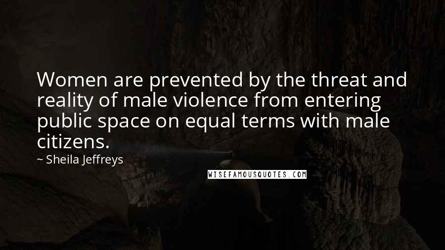 Sheila Jeffreys Quotes: Women are prevented by the threat and reality of male violence from entering public space on equal terms with male citizens.