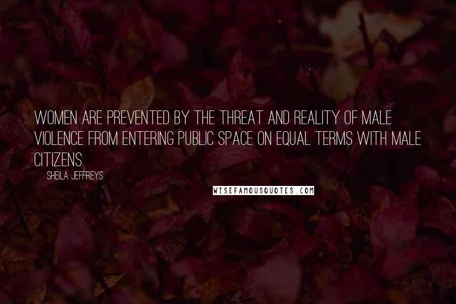 Sheila Jeffreys Quotes: Women are prevented by the threat and reality of male violence from entering public space on equal terms with male citizens.