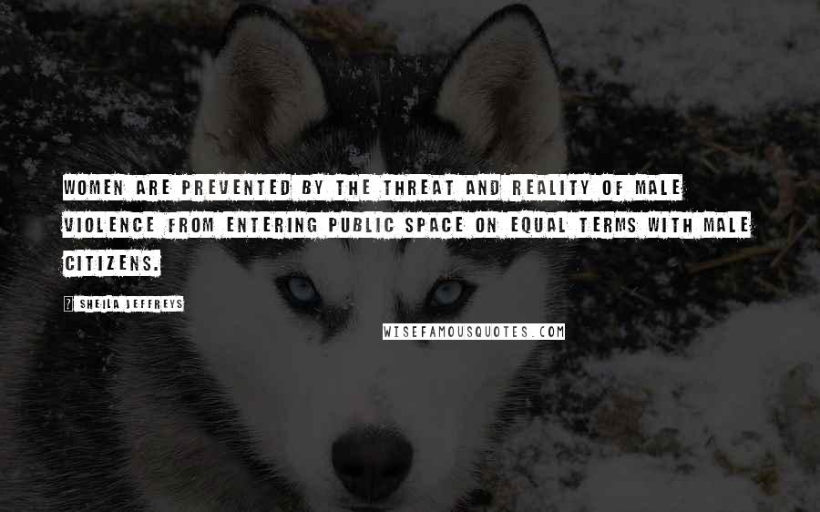Sheila Jeffreys Quotes: Women are prevented by the threat and reality of male violence from entering public space on equal terms with male citizens.