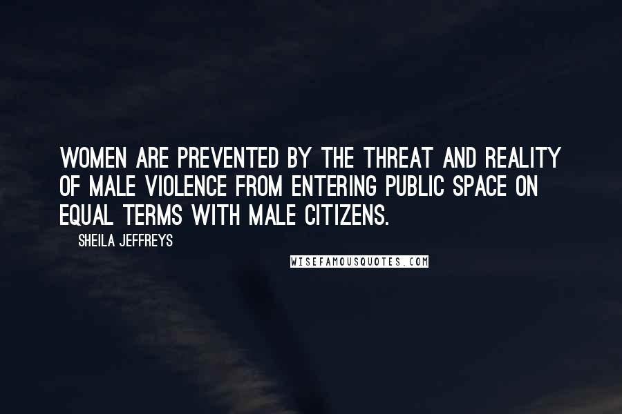 Sheila Jeffreys Quotes: Women are prevented by the threat and reality of male violence from entering public space on equal terms with male citizens.