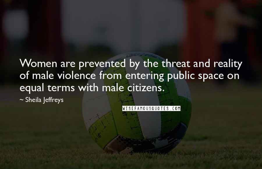 Sheila Jeffreys Quotes: Women are prevented by the threat and reality of male violence from entering public space on equal terms with male citizens.