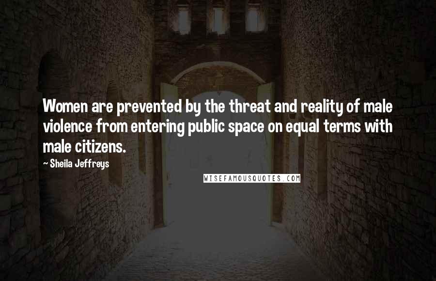 Sheila Jeffreys Quotes: Women are prevented by the threat and reality of male violence from entering public space on equal terms with male citizens.