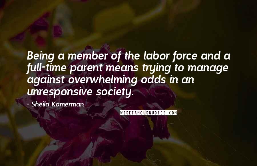 Sheila Kamerman Quotes: Being a member of the labor force and a full-time parent means trying to manage against overwhelming odds in an unresponsive society.