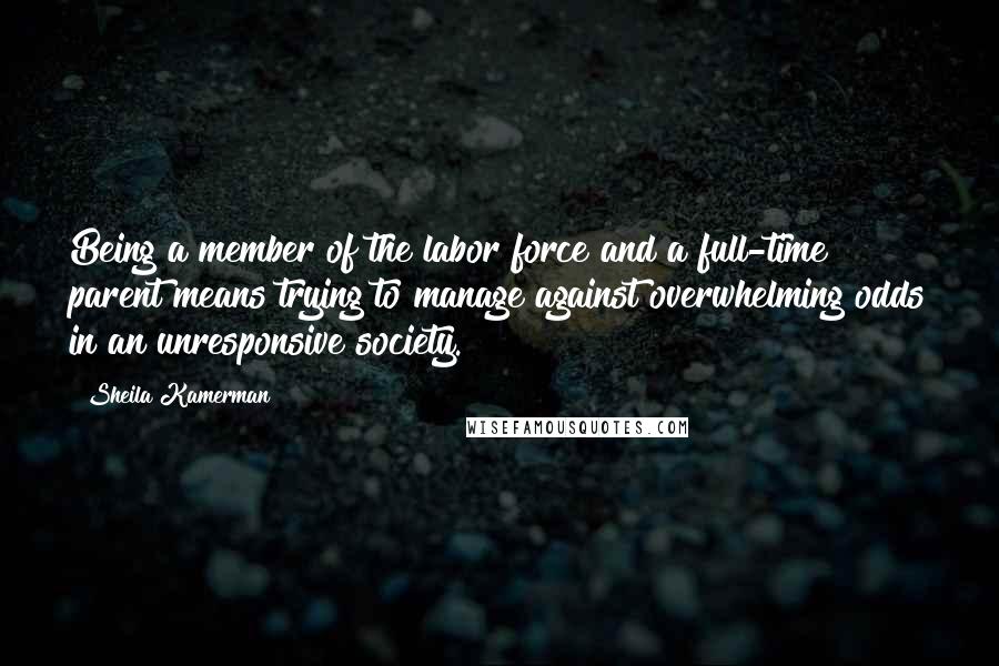 Sheila Kamerman Quotes: Being a member of the labor force and a full-time parent means trying to manage against overwhelming odds in an unresponsive society.