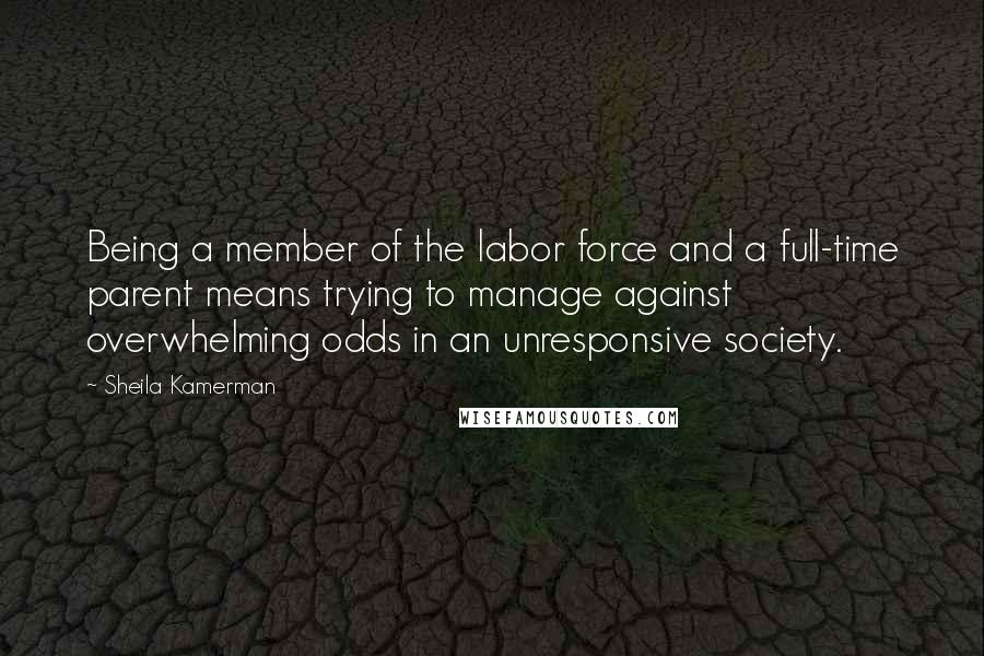 Sheila Kamerman Quotes: Being a member of the labor force and a full-time parent means trying to manage against overwhelming odds in an unresponsive society.