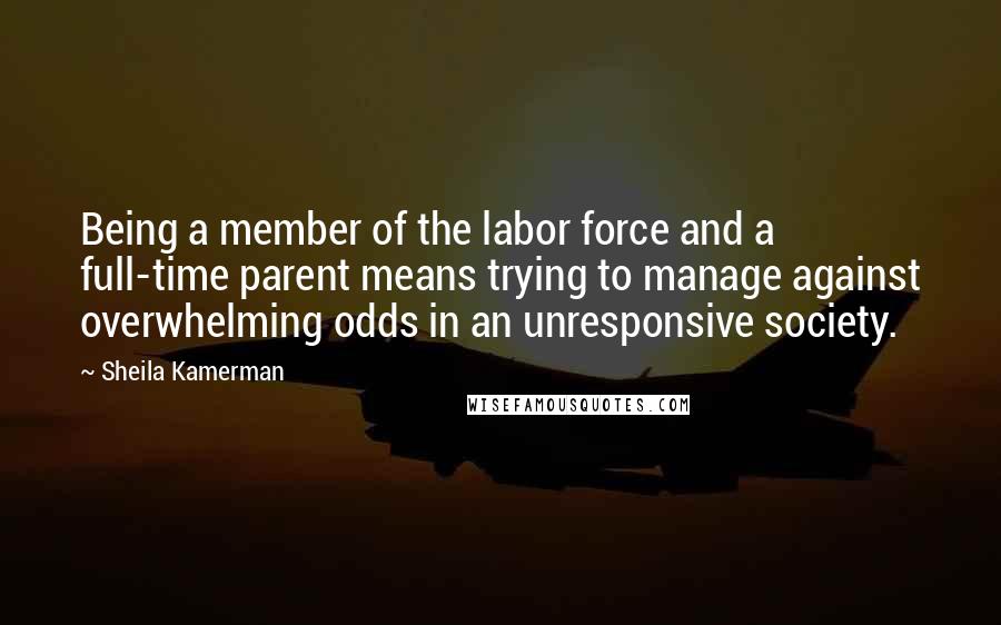 Sheila Kamerman Quotes: Being a member of the labor force and a full-time parent means trying to manage against overwhelming odds in an unresponsive society.