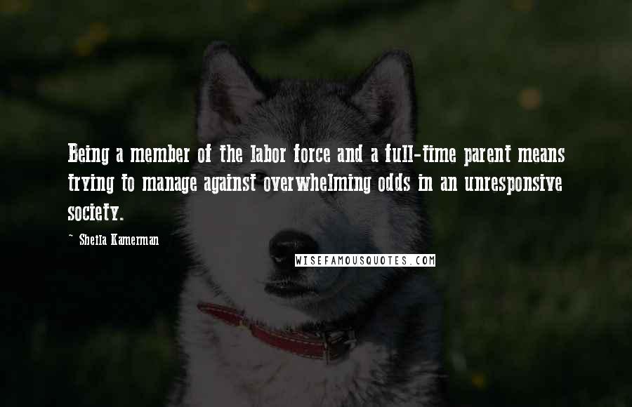 Sheila Kamerman Quotes: Being a member of the labor force and a full-time parent means trying to manage against overwhelming odds in an unresponsive society.
