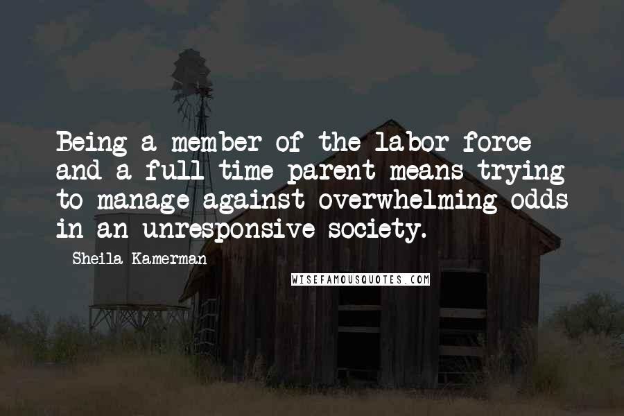 Sheila Kamerman Quotes: Being a member of the labor force and a full-time parent means trying to manage against overwhelming odds in an unresponsive society.