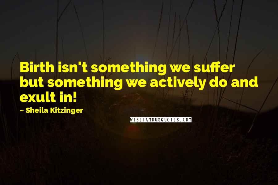 Sheila Kitzinger Quotes: Birth isn't something we suffer but something we actively do and exult in!