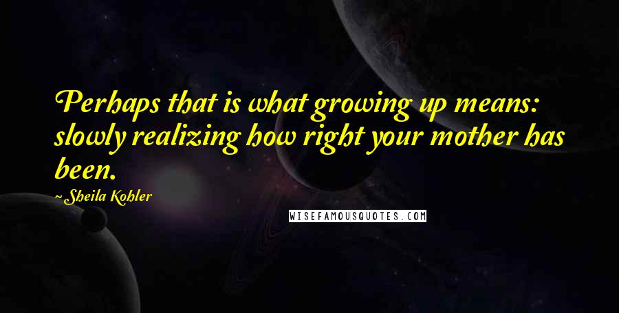 Sheila Kohler Quotes: Perhaps that is what growing up means: slowly realizing how right your mother has been.