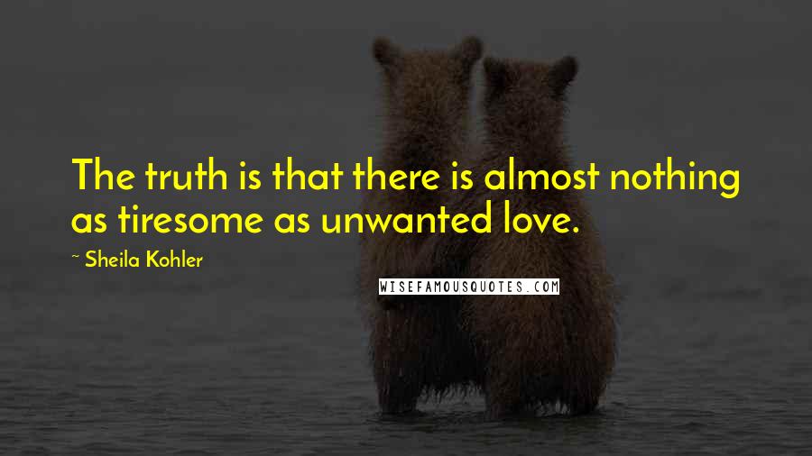 Sheila Kohler Quotes: The truth is that there is almost nothing as tiresome as unwanted love.