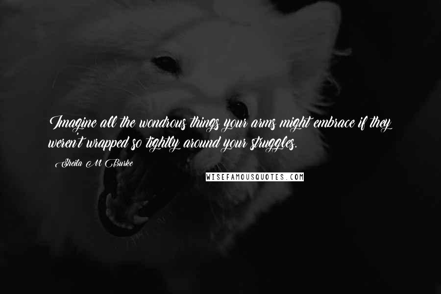 Sheila M Burke Quotes: Imagine all the wondrous things your arms might embrace if they weren't wrapped so tightly around your struggles.