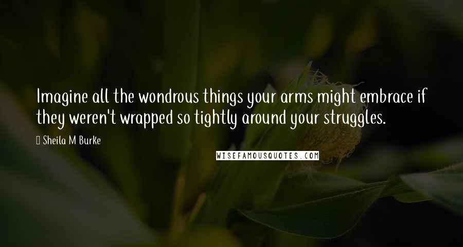 Sheila M Burke Quotes: Imagine all the wondrous things your arms might embrace if they weren't wrapped so tightly around your struggles.