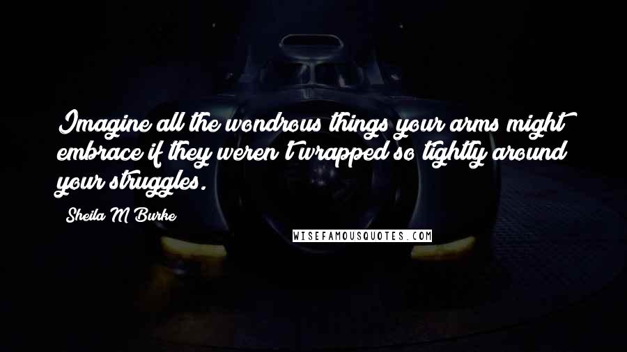 Sheila M Burke Quotes: Imagine all the wondrous things your arms might embrace if they weren't wrapped so tightly around your struggles.