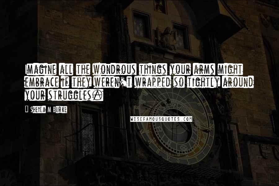 Sheila M Burke Quotes: Imagine all the wondrous things your arms might embrace if they weren't wrapped so tightly around your struggles.