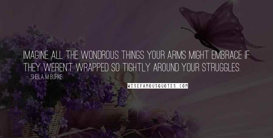 Sheila M Burke Quotes: Imagine all the wondrous things your arms might embrace if they weren't wrapped so tightly around your struggles.