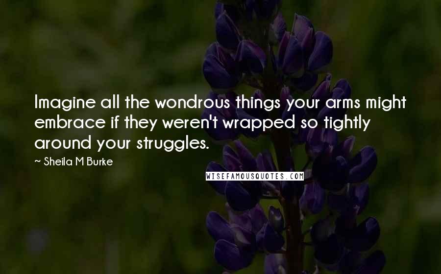 Sheila M Burke Quotes: Imagine all the wondrous things your arms might embrace if they weren't wrapped so tightly around your struggles.