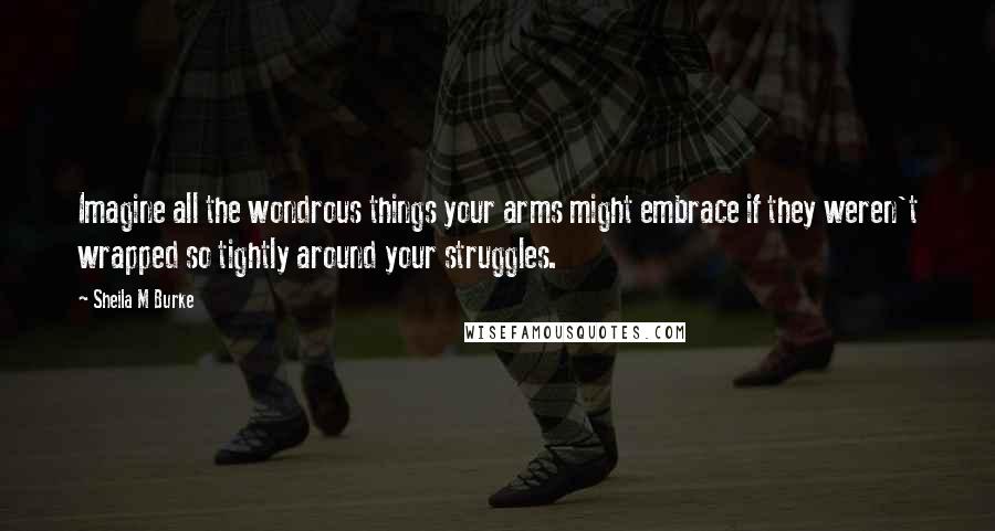 Sheila M Burke Quotes: Imagine all the wondrous things your arms might embrace if they weren't wrapped so tightly around your struggles.