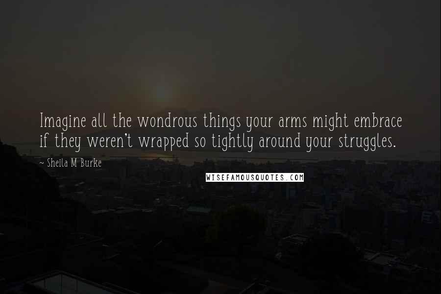 Sheila M Burke Quotes: Imagine all the wondrous things your arms might embrace if they weren't wrapped so tightly around your struggles.
