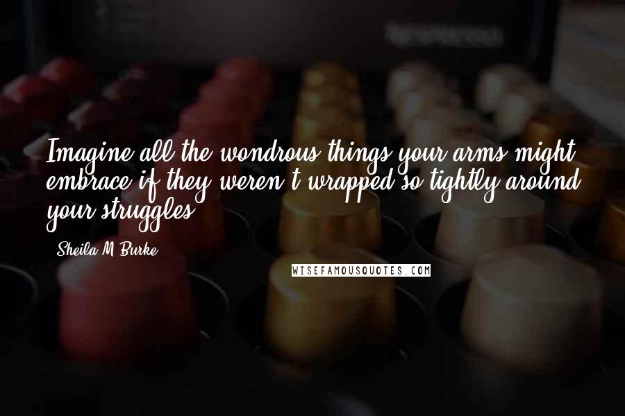 Sheila M Burke Quotes: Imagine all the wondrous things your arms might embrace if they weren't wrapped so tightly around your struggles.