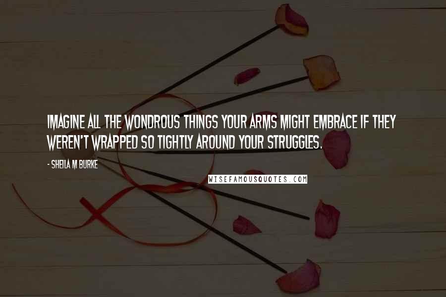 Sheila M Burke Quotes: Imagine all the wondrous things your arms might embrace if they weren't wrapped so tightly around your struggles.
