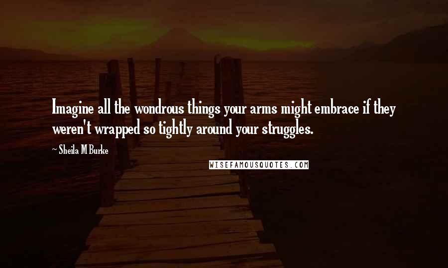 Sheila M Burke Quotes: Imagine all the wondrous things your arms might embrace if they weren't wrapped so tightly around your struggles.
