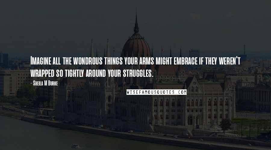 Sheila M Burke Quotes: Imagine all the wondrous things your arms might embrace if they weren't wrapped so tightly around your struggles.