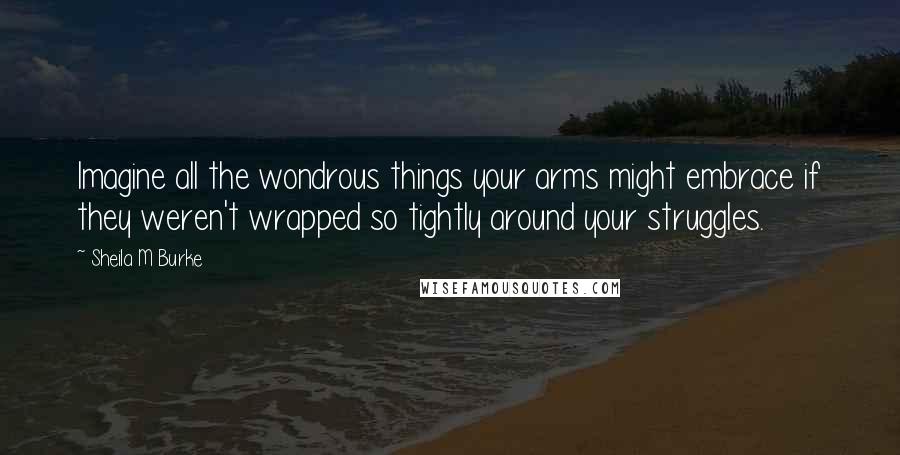 Sheila M Burke Quotes: Imagine all the wondrous things your arms might embrace if they weren't wrapped so tightly around your struggles.