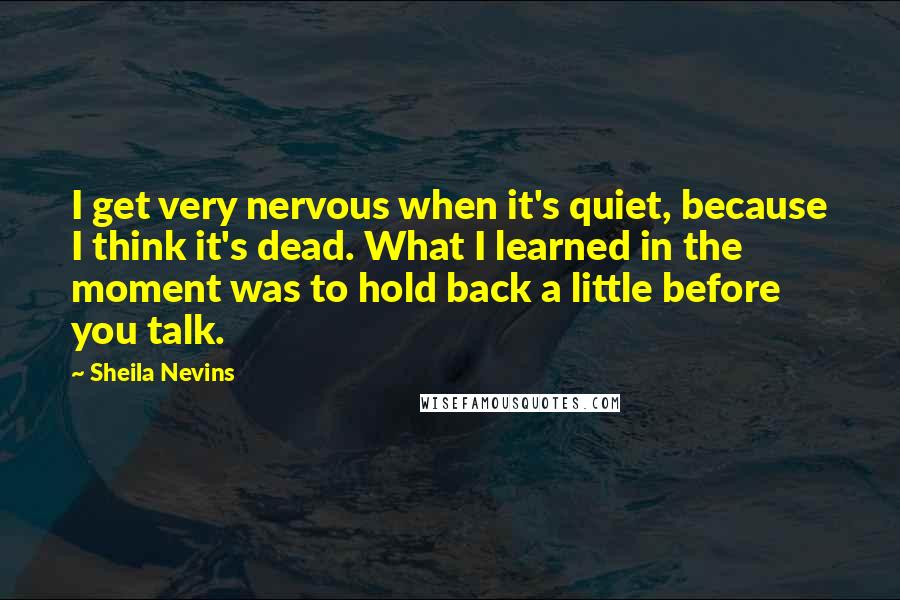 Sheila Nevins Quotes: I get very nervous when it's quiet, because I think it's dead. What I learned in the moment was to hold back a little before you talk.